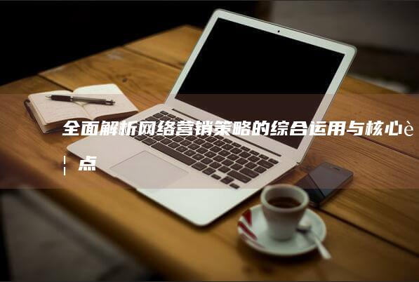 全面解析：网络营销策略的综合运用与核心要点